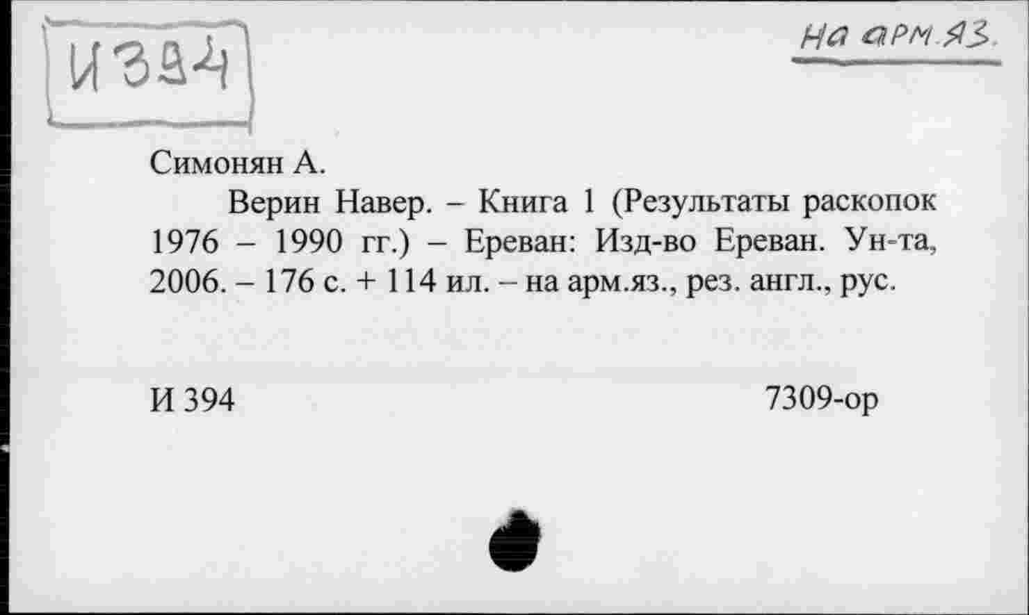 ﻿и 's а-V
Ha a pm
Симонян А.
Верин Навер. - Книга 1 (Результаты раскопок 1976 - 1990 гг.) - Ереван: Изд-во Ереван. Ун-та, 2006. - 176 с. + 114 ил. - на арм.яз., рез. англ., рус.
И 394
7309-ор